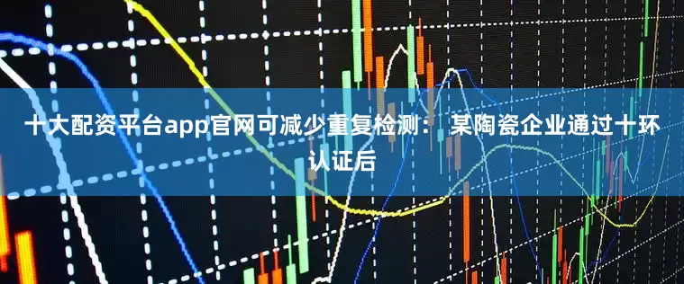 十大配资平台app官网可减少重复检测： 某陶瓷企业通过十环认证后