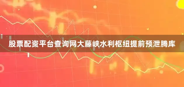 股票配资平台查询网大藤峡水利枢纽提前预泄腾库