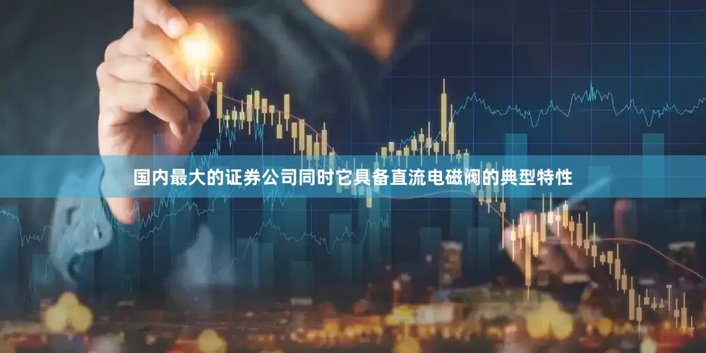 国内最大的证券公司同时它具备直流电磁阀的典型特性