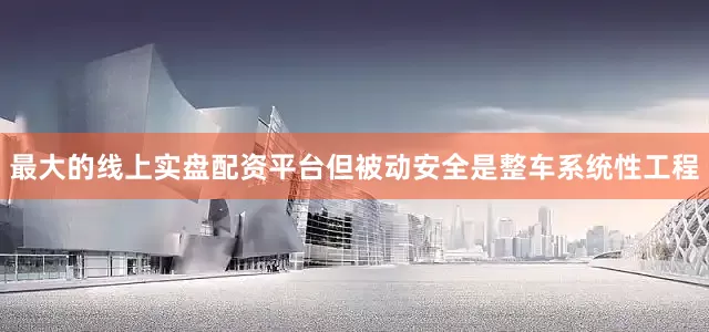 最大的线上实盘配资平台但被动安全是整车系统性工程