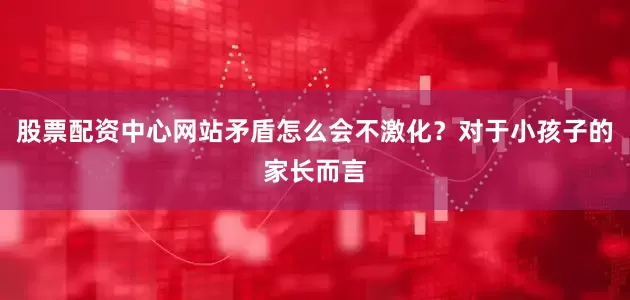 股票配资中心网站矛盾怎么会不激化？对于小孩子的家长而言