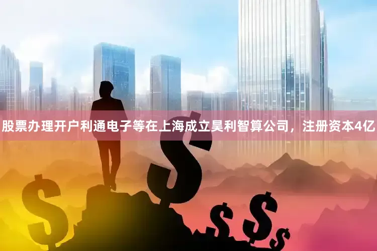 股票办理开户利通电子等在上海成立昊利智算公司，注册资本4亿