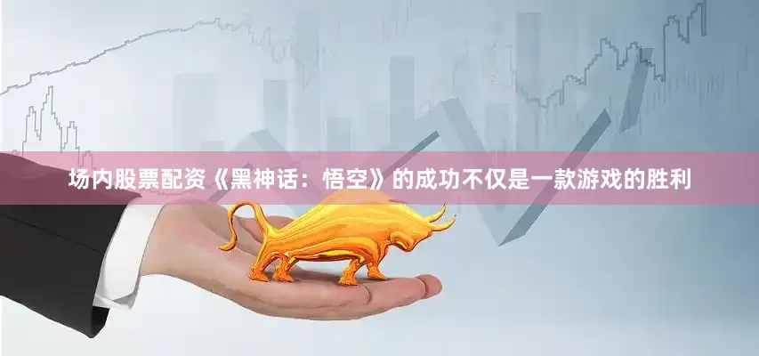 场内股票配资《黑神话：悟空》的成功不仅是一款游戏的胜利