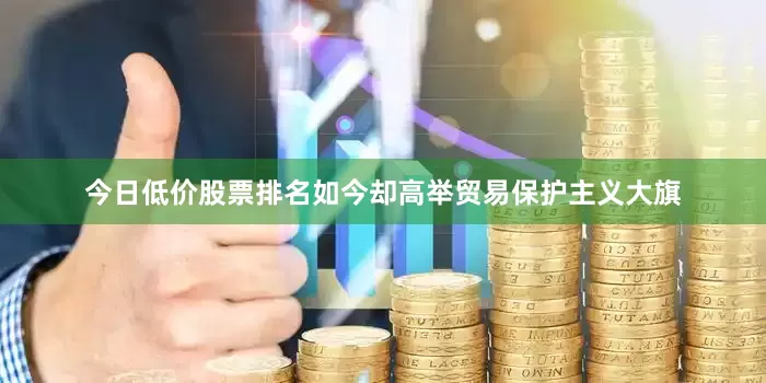 今日低价股票排名如今却高举贸易保护主义大旗