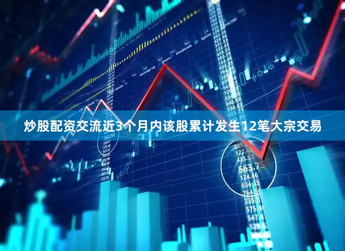 炒股配资交流近3个月内该股累计发生12笔大宗交易