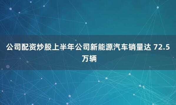 公司配资炒股上半年公司新能源汽车销量达 72.5 万辆