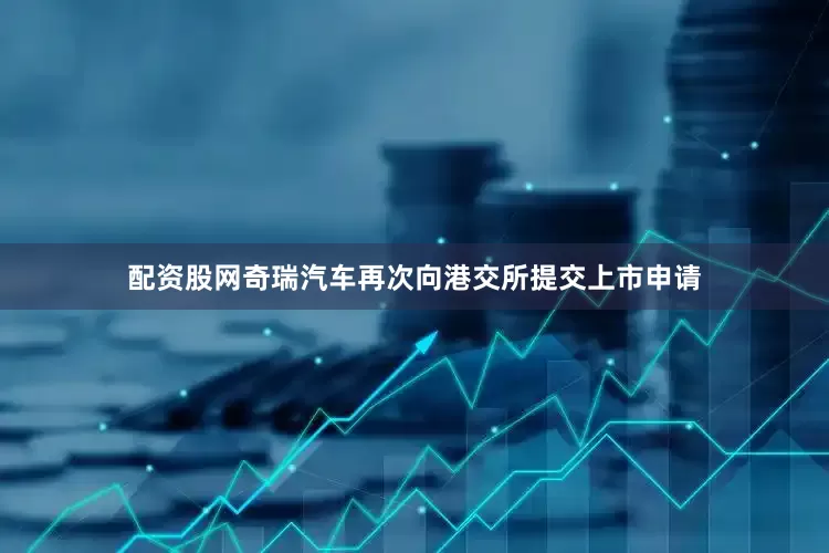 配资股网奇瑞汽车再次向港交所提交上市申请